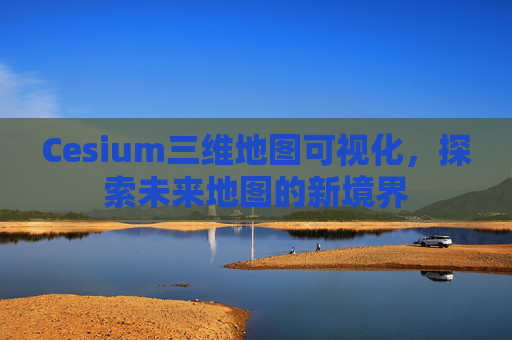 Cesium三维地图可视化，探索未来地图的新境界
